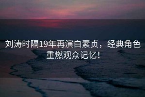 劉濤時(shí)隔19年再演白素貞，經(jīng)典角色重燃觀(guān)眾記憶！