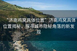 “濟南雞窩具體位置”濟南雞窩具體位置揭秘，探尋城市隱秘角落的新發(fā)現