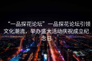 “一品探花論壇”一品探花論壇引領(lǐng)文化潮流，舉辦盛大活動(dòng)慶祝成立紀念日