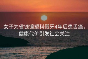 女子為省錢(qián)鑲塑料假牙4年后患舌癌，健康代價(jià)引發(fā)社會(huì )關(guān)注