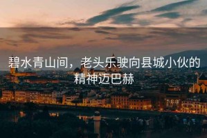 碧水青山間，老頭樂(lè )駛向縣城小伙的精神邁巴赫