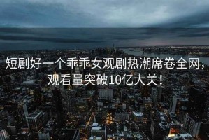 短劇好一個(gè)乖乖女觀(guān)劇熱潮席卷全網(wǎng)，觀(guān)看量突破10億大關(guān)！