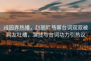 醬園弄熱播，趙麗穎楊冪臺詞雙雙被網(wǎng)友吐槽，演技與臺詞功力引熱議