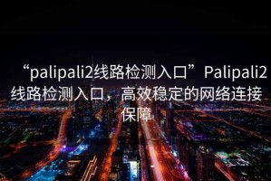 “palipali2線(xiàn)路檢測入口”P(pán)alipali2線(xiàn)路檢測入口，高效穩定的網(wǎng)絡(luò )連接保障