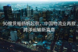 90艘貨船揚帆起航，中國物流業(yè)再掀跨洋運輸新篇章