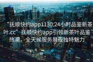 “撫順快約app1130.24小時(shí)品鑒新茶葉.cc”撫順快約app引領(lǐng)新茶葉品鑒熱潮，全天候服務(wù)展現獨特魅力