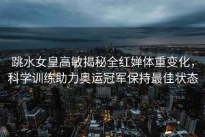 跳水女皇高敏揭秘全紅嬋體重變化，科學(xué)訓練助力奧運冠軍保持最佳狀態(tài)