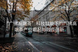 “廣佛高端茶”科技賦能下的廣佛高端茶產(chǎn)業(yè)崛起與融合創(chuàng  )新