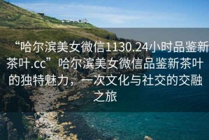 “哈爾濱美女微信1130.24小時(shí)品鑒新茶葉.cc”哈爾濱美女微信品鑒新茶葉的獨特魅力，一次文化與社交的交融之旅