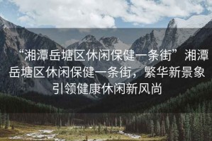 “湘潭岳塘區休閑保健一條街”湘潭岳塘區休閑保健一條街，繁華新景象引領(lǐng)健康休閑新風(fēng)尚