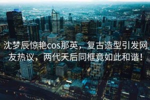 沈夢(mèng)辰驚艷cos那英，復古造型引發(fā)網(wǎng)友熱議，兩代天后同框竟如此和諧！