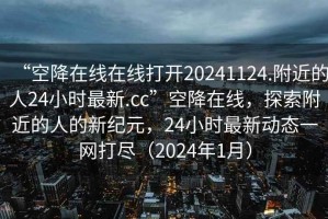“空降在線(xiàn)在線(xiàn)打開(kāi)20241124.附近的人24小時(shí)最新.cc”空降在線(xiàn)，探索附近的人的新紀元，24小時(shí)最新動(dòng)態(tài)一網(wǎng)打盡（2024年1月）