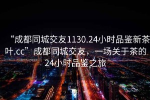 “成都同城交友1130.24小時(shí)品鑒新茶葉.cc”成都同城交友，一場(chǎng)關(guān)于茶的24小時(shí)品鑒之旅