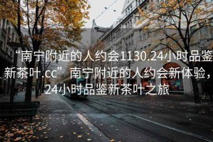 “南寧附近的人約會(huì )1130.24小時(shí)品鑒新茶葉.cc”南寧附近的人約會(huì )新體驗，24小時(shí)品鑒新茶葉之旅