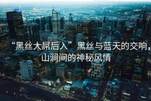 “黑絲大屌后入”黑絲與藍天的交響，山澗間的神秘風(fēng)情