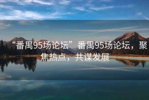 “番禺95場(chǎng)論壇”番禺95場(chǎng)論壇，聚焦熱點(diǎn)，共謀發(fā)展