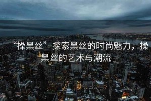 “操黑絲”探索黑絲的時(shí)尚魅力，操黑絲的藝術(shù)與潮流