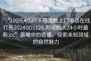 “100元4小時(shí)不限次數上門(mén)電話(huà)在線(xiàn)打開(kāi)2024DD1126.附近的人24小時(shí)最新.cc”晨曦中的奇遇，探索未知領(lǐng)域的自然魅力