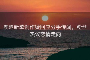 鹿晗新歌創(chuàng  )作疑回應分手傳聞，粉絲熱議戀情走向