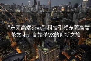 “東莞高端茶vx”科技引領(lǐng)東莞高端茶文化，高端茶VX的創(chuàng  )新之旅