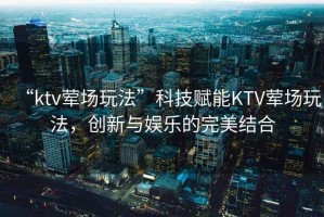 “ktv葷場(chǎng)玩法”科技賦能KTV葷場(chǎng)玩法，創(chuàng  )新與娛樂(lè )的完美結合