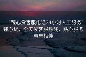 “臻心貸客服電話(huà)24小時(shí)人工服務(wù)”臻心貸，全天候客服熱線(xiàn)，貼心服務(wù)與您相伴