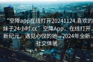 “空降app在線(xiàn)打開(kāi)20241124.喜歡的妹子24小時(shí).cc”空降App，在線(xiàn)打開(kāi)新紀元，遇見(jiàn)心儀的她—2024年全新社交體驗