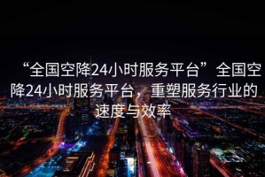 “全國空降24小時(shí)服務(wù)平臺”全國空降24小時(shí)服務(wù)平臺，重塑服務(wù)行業(yè)的速度與效率
