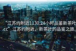 “江蘇約附近1130.24小時(shí)品鑒新茶葉.cc”江蘇約附近，新茶葉的品鑒之旅