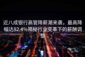 近八成銀行高管降薪潮來(lái)襲，最高降幅達82.4%揭秘行業(yè)變革下的薪酬調整