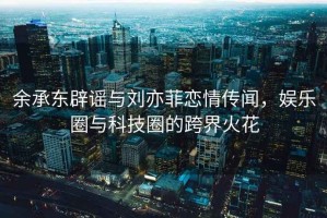 余承東辟謠與劉亦菲戀情傳聞，娛樂(lè )圈與科技圈的跨界火花