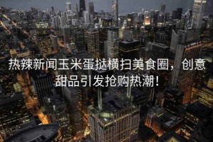 熱辣新聞?dòng)衩椎皳闄M掃美食圈，創(chuàng  )意甜品引發(fā)搶購熱潮！
