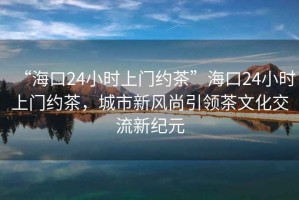 “?？?4小時(shí)上門(mén)約茶”?？?4小時(shí)上門(mén)約茶，城市新風(fēng)尚引領(lǐng)茶文化交流新紀元