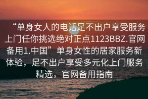 “單身女人的電話(huà)足不出戶(hù)享受服務(wù)上門(mén)任你挑選絕對正點(diǎn)1123BBZ.官網(wǎng)備用1.中國”單身女性的居家服務(wù)新體驗，足不出戶(hù)享受多元化上門(mén)服務(wù)精選，官網(wǎng)備用指南