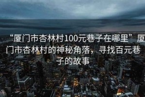 “廈門(mén)市杏林村100元巷子在哪里”廈門(mén)市杏林村的神秘角落，尋找百元巷子的故事