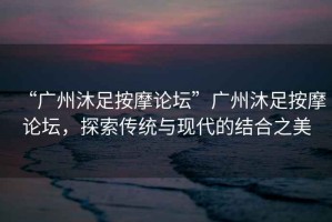 “廣州沐足按摩論壇”廣州沐足按摩論壇，探索傳統與現代的結合之美