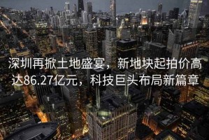 深圳再掀土地盛宴，新地塊起拍價(jià)高達86.27億元，科技巨頭布局新篇章