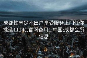成都性息足不出戶(hù)享受服務(wù)上門(mén)任你挑選1114c.官網(wǎng)備用1.中國:成都會(huì )所信息