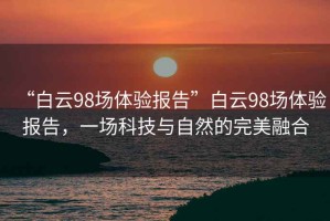 “白云98場(chǎng)體驗報告”白云98場(chǎng)體驗報告，一場(chǎng)科技與自然的完美融合