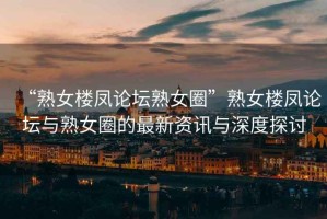 “熟女樓鳳論壇熟女圈”熟女樓鳳論壇與熟女圈的最新資訊與深度探討