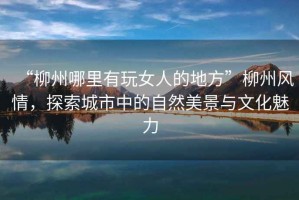 “柳州哪里有玩女人的地方”柳州風(fēng)情，探索城市中的自然美景與文化魅力
