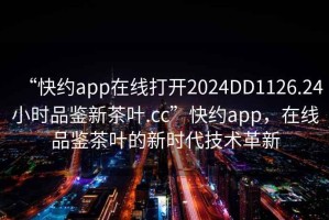 “快約app在線(xiàn)打開(kāi)2024DD1126.24小時(shí)品鑒新茶葉.cc”快約app，在線(xiàn)品鑒茶葉的新時(shí)代技術(shù)革新