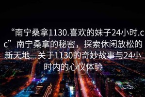 “南寧桑拿1130.喜歡的妹子24小時(shí).cc”南寧桑拿的秘密，探索休閑放松的新天地—關(guān)于1130的奇妙故事與24小時(shí)內的心儀體驗