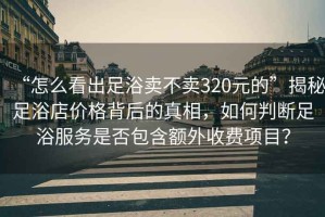 “怎么看出足浴賣(mài)不賣(mài)320元的”揭秘足浴店價(jià)格背后的真相，如何判斷足浴服務(wù)是否包含額外收費項目？