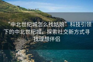 “中北世紀城怎么找姑娘”科技引領(lǐng)下的中北世紀城，探索社交新方式尋找理想伴侶