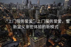 “上門(mén)服務(wù)愛(ài)愛(ài)”上門(mén)服務(wù)愛(ài)愛(ài)，重新定義親密體驗的新模式