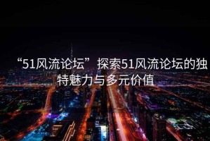 “51風(fēng)流論壇”探索51風(fēng)流論壇的獨特魅力與多元價(jià)值