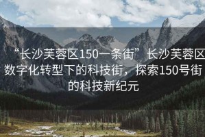 “長(cháng)沙芙蓉區150一條街”長(cháng)沙芙蓉區數字化轉型下的科技街，探索150號街的科技新紀元