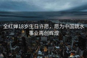 全紅嬋18歲生日許愿，愿為中國跳水事業(yè)再創(chuàng  )輝煌