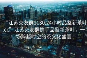 “江蘇交友群1130.24小時(shí)品鑒新茶葉.cc”江蘇交友群攜手品鑒新茶葉，一場(chǎng)跨越時(shí)空的茶文化盛宴